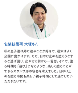 包装技術研 大塚さん：私の息子達は外で遊ぶことが好きで、週末はよく公園に出かけます。ただ、日やけ止めを塗ろうとすると逃げ回り、出かける前から一苦労。そこで、塗る時間も「遊び」になるような、楽しく塗ることができるスタンプ形の容器を考えました。日やけ止めを塗る時間も楽しい親子時間として過ごしていただきたいです。