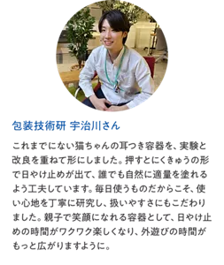 包装技術研 宇治川さん：これまでにない猫ちゃんの耳つき容器を、実験と改良を重ねて形にしました。押すとにくきゅうの形で日やけ止めが出て、誰でも自然に適量を塗れるよう工夫しています。毎日使うものだからこそ、使い心地を丁寧に研究し、扱いやすさにもこだわりました。親子で笑顔になれる容器として、日やけ止めの時間がワクワク楽しくなり、外遊びの時間がもっと広がりますように。