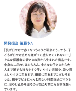 開発担当 後藤さん：「肌が日やけで赤くなっちゃうと可哀そう。でも、子どもが日やけ止めを嫌がって塗らせてくれない…」そんな保護者の皆さまの声から生まれた商品です。中身のこだわりはもちろん、小さなお子さまから大人まで誰でも持ちやすく使いやすい容器や、洗い落としやすさに至るまで、細部に至るまでこだわりました。親子でビオにゃんと楽しい時間を過ごすうちに、日やけ止めを塗るのが当たり前になる事を願っています。