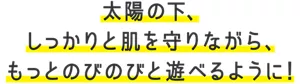 太陽の下、しっかりと肌を守りながら、もっとのびのびと遊べるように！