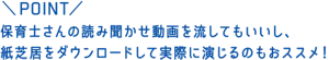 POINT：保育士さんの読み聞かせ動画を流してもいいし、紙芝居をダウンロードして実際に演じるのもおススメ！