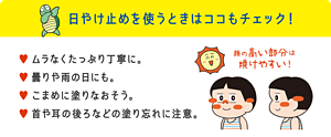 日やけ止めを使うときはココもチェック！ ムラなくたっぷり丁寧に。曇りや雨の日にも。こまめに塗りなおそう。首や耳の後ろなどの塗り忘れに注意。