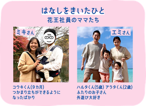 はなしをきいたひと：花王社員のママたち。「ミキさん」コウキくん(９カ月) つかまり立ちができるようになったばかり／「エミさん」ハルタくん(5歳) アラタくん(2歳) ふたりのお子さん外遊び大好き
