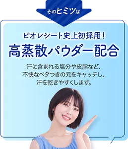 そのヒミツはビオレシート史上初採用！ 高蒸散パウダー配合。汗に含まれる塩分や皮脂など、不快なベタつきの元をキャッチし、汗を乾きやすくします。