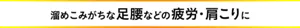 溜めこみがちな足腰などの疲労・肩こりに