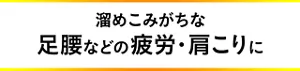 溜めこみがちな足腰などの疲労・肩こりに