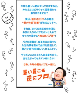 今年も暑～い夏がやってきますねえ。みなさんはどうやって猛暑疲れを乗り切りますか？　実は、浸かるだけ！の手軽な “夏バテ感※対策”があるんです～。　それは、38℃のぬるめのお湯にお気に入りのバブをポンと入れてゆったり浸かる“ぬるめバブ浴”！　バブの炭酸が、ぬるめのお湯でも入浴効果を高めて血行を促進して、夏バテ感※を軽減してくれるんです。　やりたいことたくさんある夏だから、立ち止まってなんていられない！　さあ、今年の夏をバブと一緒に。「暑い夏こそ逆にフロ（お風呂）」※疲労感　バブの錠剤イラストとやす子イメージ画像