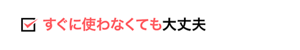 すぐに使わなくても大丈夫