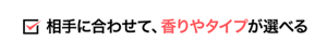 相手に合わせて、香りやタイプが選べる