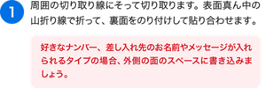（1）周囲の切り取り線にそって切り取ります。表面真ん中の山折り線で折って、裏面をのり付けして貼り合わせます。［好きなナンバー、差し入れ先のお名前やメッセージが入れられるタイプの場合、外側の面のスペースに書き込みましょう。 ］