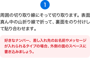 （1）周囲の切り取り線にそって切り取ります。表面真ん中の山折り線で折って、裏面をのり付けして貼り合わせます。［好きなナンバー、差し入れ先のお名前やメッセージが入れられるタイプの場合、外側の面のスペースに書き込みましょう。 ］