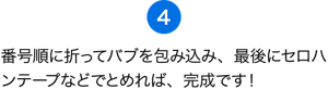 （4）番号順に折ってバブを包み込み、最後にセロハンテープなどでとめれば、完成です！ さぁ、差し入れバブを届けよう！