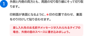 （1）外側と内側の両方とも、周囲の切り取り線にそって切り取ります。印刷面が表面になるように、★印の位置で合わせ、裏面をのり付けして貼り合わせます。［差し入れ先のお名前やメッセージが入れられるタイプの場合、外側の面のスペースに書き込みましょう。 ］