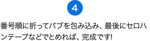 （4）番号順に折ってバブを包み込み、最後にセロハンテープなどでとめれば、完成です！ さぁ、差し入れバブを届けよう！