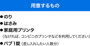 用意するもの　●のり ●はさみ ●家庭用プリンタ（なければ、コンビニのプリンタなどを利用してください） ●バブ1錠（差し入れしたい人数分）