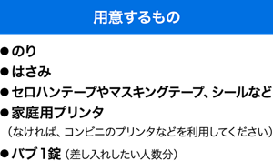 用意するもの　●のり ●はさみ ●セロハンテープやマスキングテープ、シールなど ●家庭用プリンタ（なければ、コンビニのプリンタなどを利用してください） ●バブ1錠（差し入れしたい人数分）