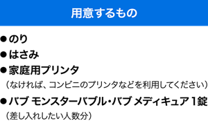 用意するもの　●のり ●はさみ ●家庭用プリンタ（なければ、コンビニのプリンタなどを利用してください） ●バブ モンスターバブル・バブ メディキュア1錠（差し入れしたい人数分）