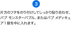 （3）片方のフタをのり付けしてしっかり貼り合わせ、バブ モンスターバブル、またはバブ メディキュア1錠を中に入れます。