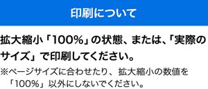 印刷について　拡大縮小「100％」の状態、または、「実際のサイズ」で印刷してください。 ※ページサイズに合わせたり、拡大縮小の数値を「100％」以外にしないでください。