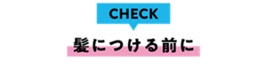 CHECK 髪につける前に