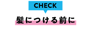 CHECK 髪につける前に