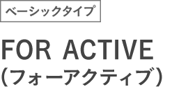 ベーシックタイプ FOR ACTIVE (フォーアクティブ)