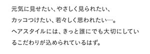 元気に見せたい、やさしく見られたい、カッコつけたい、若々しく思われたい・・・。ヘアスタイルには、きっと誰にでも大切にしているこだわりが込められているはず。
