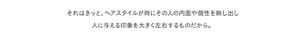 それはきっと、ヘアスタイルが時にその人の内面や個性を映し出し人に与える印象を大きく左右するものだから。