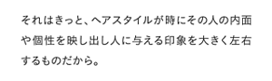 それはきっと、ヘアスタイルが時にその人の内面や個性を映し出し人に与える印象を大きく左右するものだから。