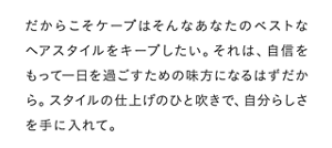 だからこそケープはそんなあなたのベストなヘアスタイルをキープしたい。それは、自信をもって一日を過ごすための味方になるはずだから。スタイルの仕上げのひと吹きで、自分らしさを手に入れて。