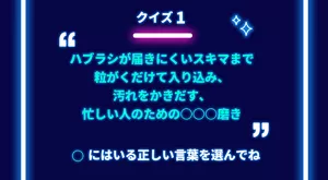 クイズ 1「ハブラシが届きにくいスキマまで粒がくだけて入り込み、汚れをかきだす、忙しい人のための○○○磨き」○にはいる正しい言葉を選んでね