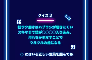 クイズ 2「粒ラク磨きはハブラシが届きにくいスキマまで粒が○○○○入り込み、汚れをかきだすことでツルツルの歯になる」○にはいる正しい言葉を選んでね
