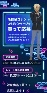 名探偵コナン コラボパッケージを買って応募。コラボパッケージ商品購入で名探偵コナン オリジナルグッズを抽選でプレゼント！［応募期間：2025年8月25日(月)8:30〜10月22日(水)23:59／レシート購入対象期間：2025年8月25日(月)0:00〜10月15日(水)23:59］終了しました
