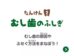 たんけん2. むし歯のふしぎはこちら。むし歯の原因やふせぐ方法をまなぼう！