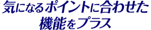 気になるポイントに合わせた機能をプラス
