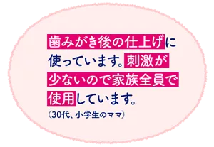 歯みがき後の仕上げに使っています。刺激が少ないので家族全員で使用しています。（30代、小学生のママ）