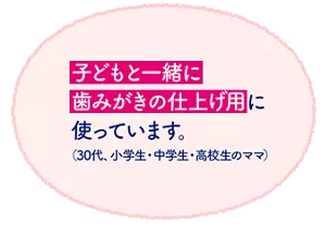 子どもと一緒に歯みがきの仕上げ用に使っています。（30代、小学生・中学生・高校生のママ）