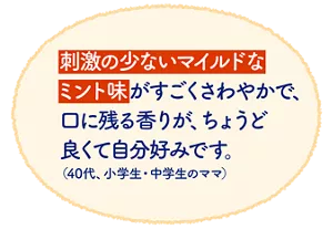 刺激の少ないマイルドなミント味がすごくさわやかで、口に残る香りが、ちょうど良くて自分好みです。（40代、小学生・中学生のママ）
