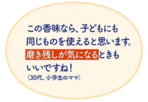 この香味なら、子どもにも同じものを使えると思います。磨き残しが気になるときもいいですね！（30代、小学生のママ）
