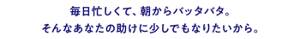 毎日忙しくて、朝からバッタバタ。そんなあなたの助けに少しでもなりたいから。