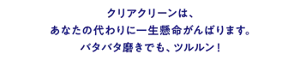 クリアクリーンは、あなたの代わりに一生懸命がんばります。バタバタ磨きでも、ツルルン！
