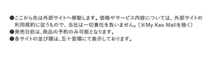 ここから先は外部サイトへ移動します。価格やサービス内容については、外部サイトの利用規約に従うもので、当社は一切責任を負いません。（※My Kao Mallを除く） 発売日前は、商品の予約のみ可能となります。 各サイトの並び順は、五十音順にて表示しております。