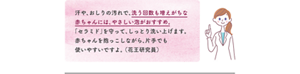 汗や、おしりの汚れで、洗う回数も増えがちな赤ちゃんには、やさしい泡がおすすめ。「セラミド」を守って、しっとり洗い上げます。 赤ちゃんを抱っこしながら、片手でも使いやすいですよ。 （花王研究員）