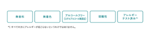 無香料 無着色 アルコールフリー （エチルアルコール無添加） 弱酸性 アレルギー テスト済み *1 すべての方にアレルギーが起こらないというわけではありません。