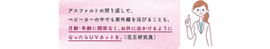 アスファルトの照り返しで、 ベビーカーの中でも紫外線を浴びることも。 月齢・年齢に関係なく、お外に出かけるように なったらＵＶカットを。 （花王研究員）