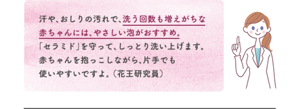 汗や、おしりの汚れで、洗う回数も増えがちな赤ちゃんには、やさしい泡がおすすめ。「セラミド」を守って、しっとり洗い上げます。 赤ちゃんを抱っこしながら、片手でも使いやすいですよ。 （花王研究員）