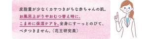 皮脂量が少なくカサつきがちな赤ちゃんの肌。 お風呂上がりやおむつ替え時に、 こまめに保湿ケアを。全身にすーっとのびて、ベタつきません。 （花王研究員）