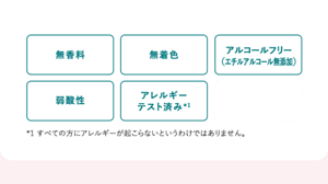 無香料 無着色 アルコールフリー （エチルアルコール無添加） 弱酸性 アレルギー テスト済み *1 すべての方にアレルギーが起こらないというわけではありません。