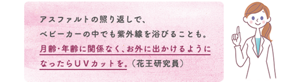 アスファルトの照り返しで、 ベビーカーの中でも紫外線を浴びることも。 月齢・年齢に関係なく、お外に出かけるように なったらＵＶカットを。 （花王研究員）