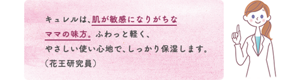 キュレルは、肌が敏感になりがちな ママの味方。 ふわっと軽く、 やさしい使い心地で、しっかり保湿します。 （花王研究員）